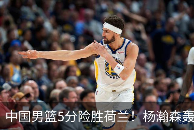 中国男篮5分险胜荷兰！杨瀚森轰7+8，廖三宁21分，徐昕受伤离场