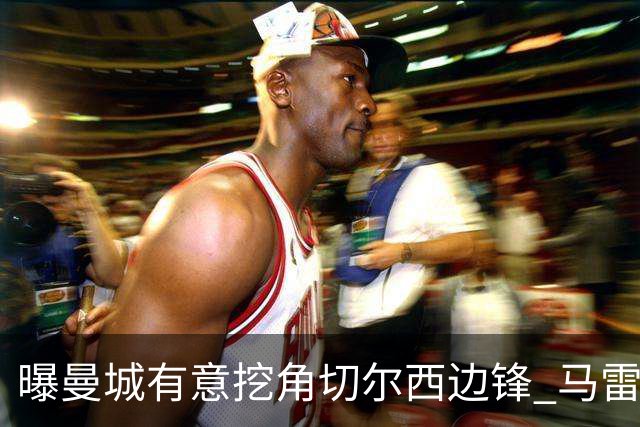 曝曼城有意挖角切尔西边锋 马雷斯卡钦点旧部标价约8000万欧