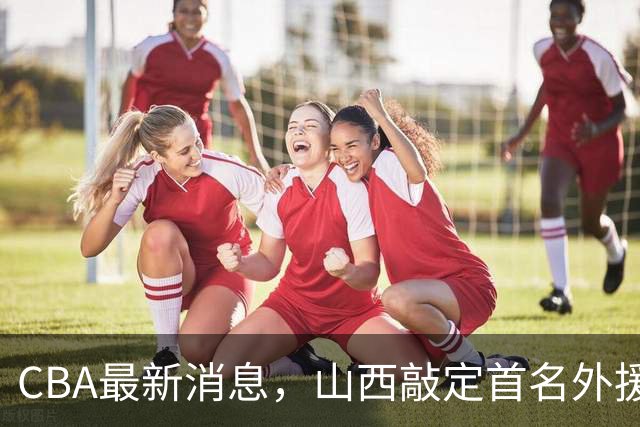 CBA最新消息，山西敲定首名外援 曲绍斌有望重返CBA 张镇麟暴瘦！