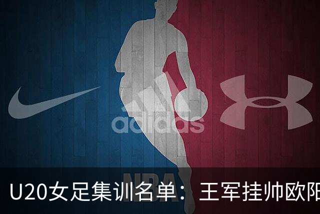 U20女足集训名单：王军挂帅欧阳玉环领衔，刘晨、卢家玉入选